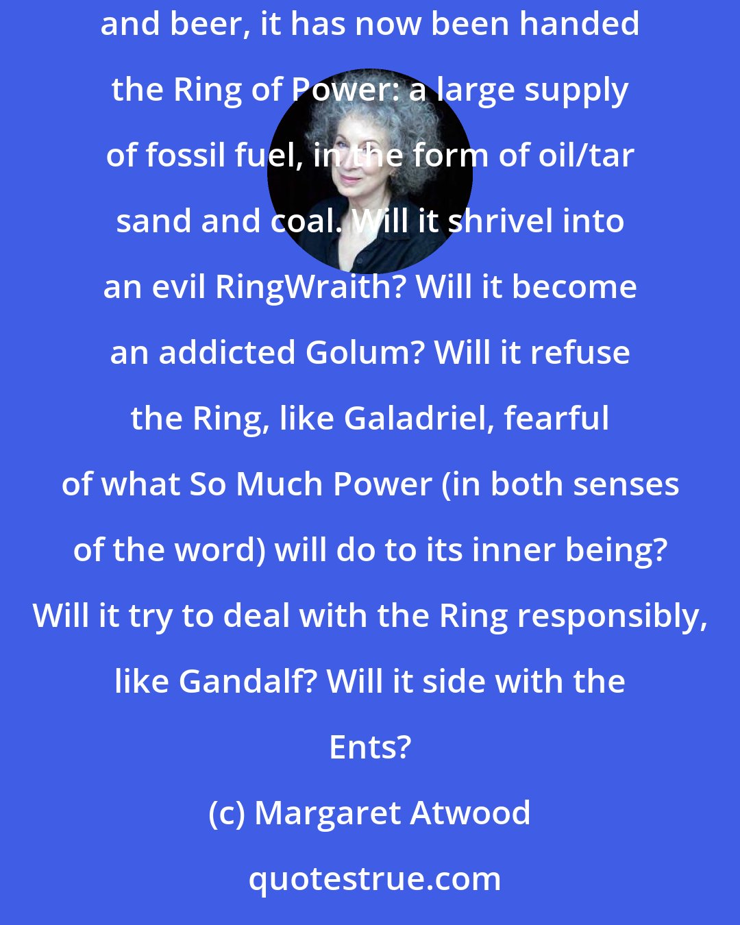 Margaret Atwood: Canada, at the moment, is going through a Lord of the Rings moment. Having been a lowly Hobbit with furry feet and fun parties, with fireworks and beer, it has now been handed the Ring of Power: a large supply of fossil fuel, in the form of oil/tar sand and coal. Will it shrivel into an evil RingWraith? Will it become an addicted Golum? Will it refuse the Ring, like Galadriel, fearful of what So Much Power (in both senses of the word) will do to its inner being? Will it try to deal with the Ring responsibly, like Gandalf? Will it side with the Ents?