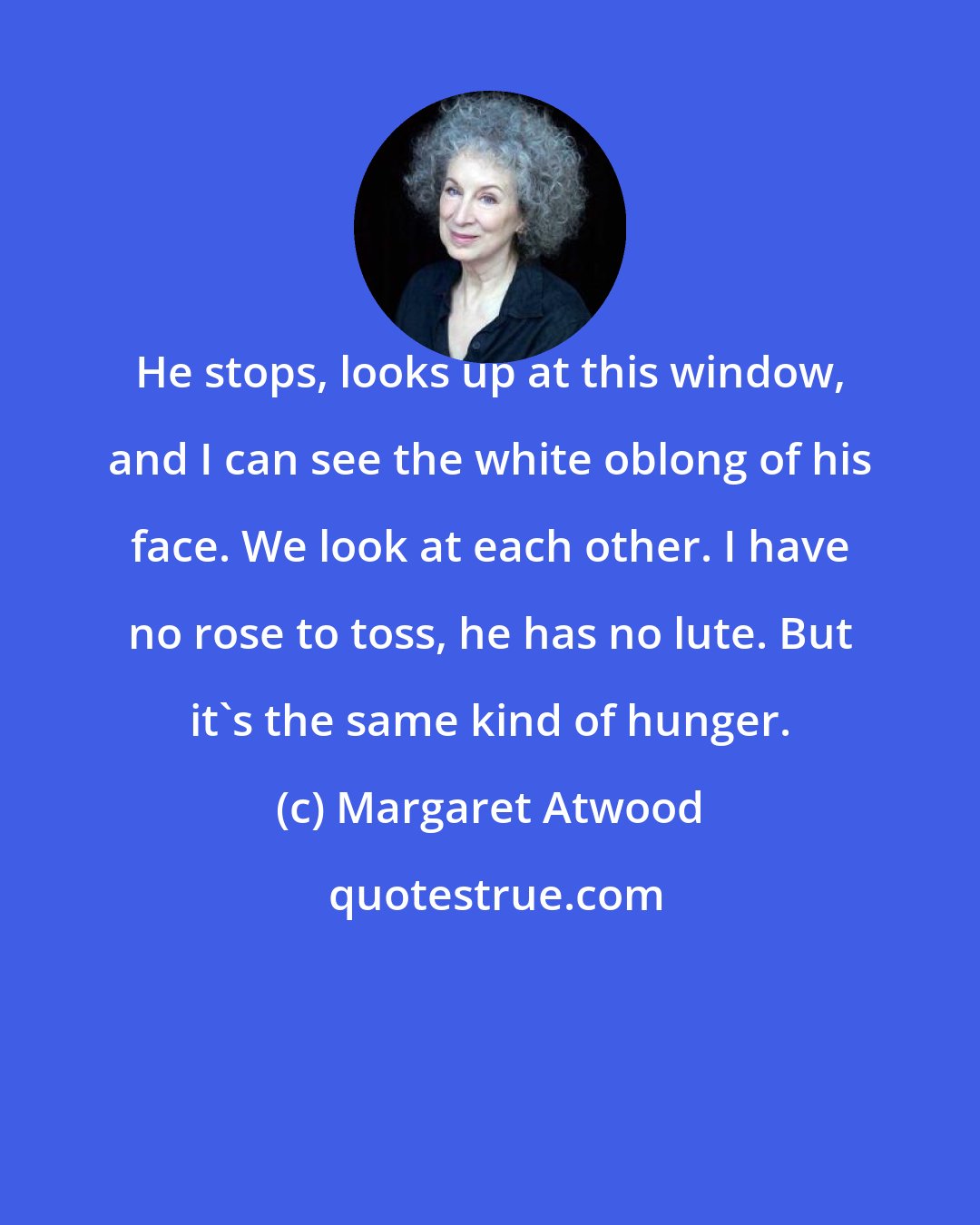 Margaret Atwood: He stops, looks up at this window, and I can see the white oblong of his face. We look at each other. I have no rose to toss, he has no lute. But it's the same kind of hunger.