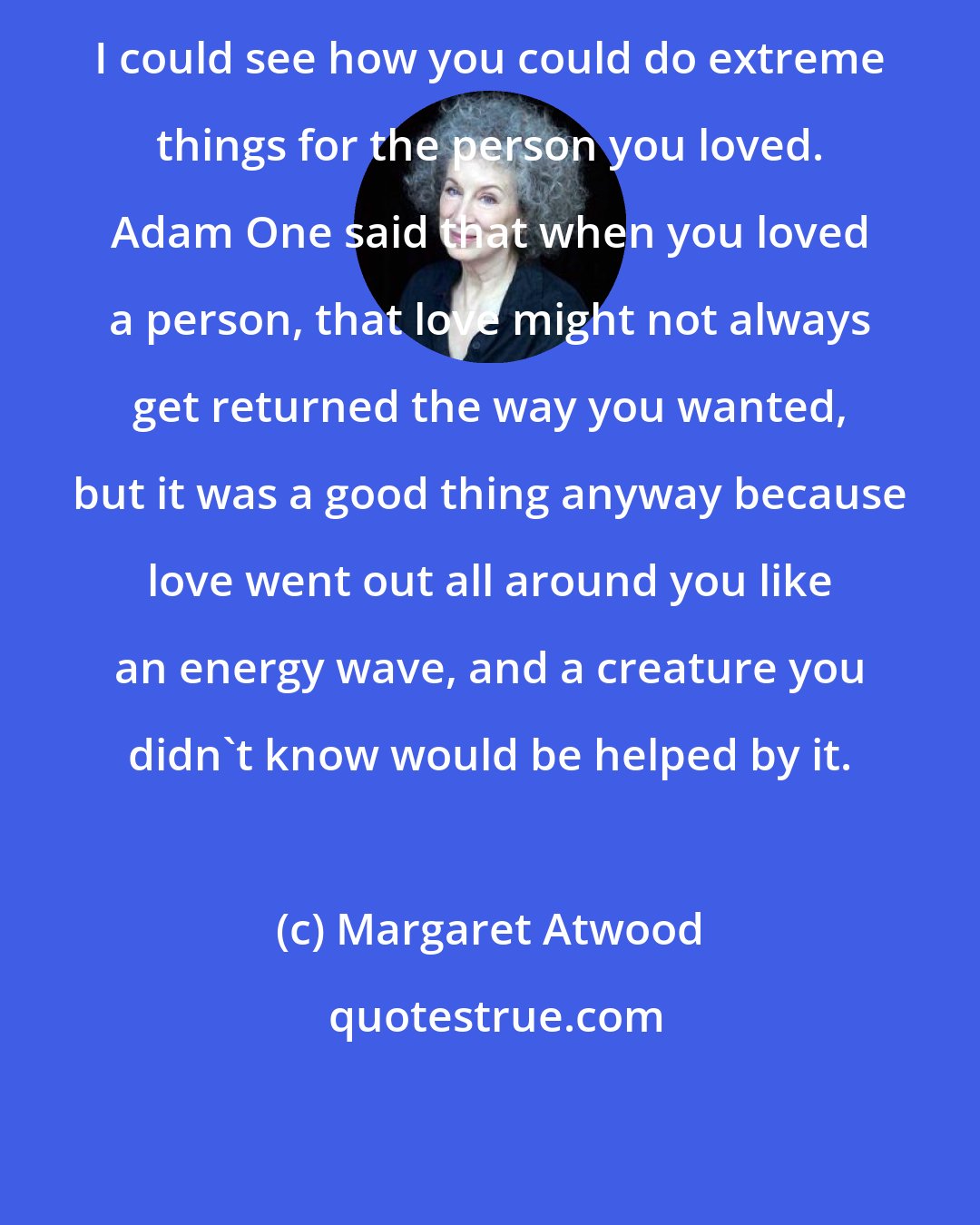 Margaret Atwood: I could see how you could do extreme things for the person you loved. Adam One said that when you loved a person, that love might not always get returned the way you wanted, but it was a good thing anyway because love went out all around you like an energy wave, and a creature you didn't know would be helped by it.