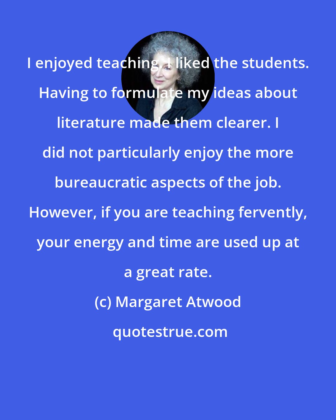 Margaret Atwood: I enjoyed teaching. I liked the students. Having to formulate my ideas about literature made them clearer. I did not particularly enjoy the more bureaucratic aspects of the job. However, if you are teaching fervently, your energy and time are used up at a great rate.