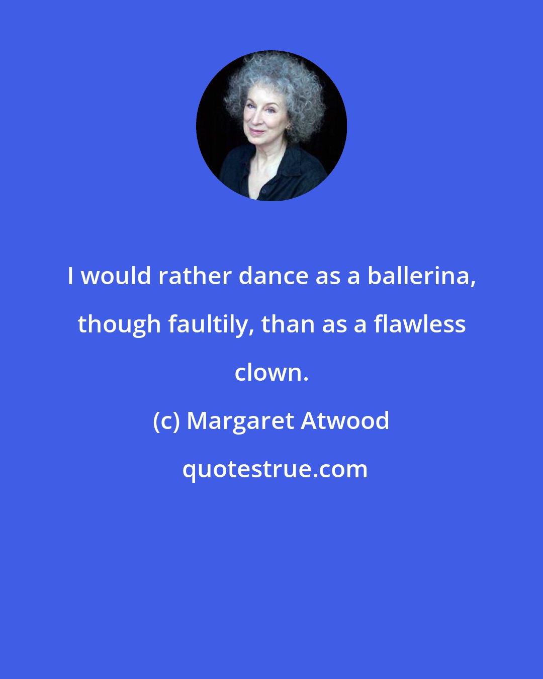 Margaret Atwood: I would rather dance as a ballerina, though faultily, than as a flawless clown.