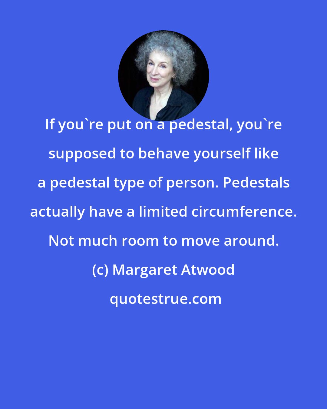 Margaret Atwood: If you're put on a pedestal, you're supposed to behave yourself like a pedestal type of person. Pedestals actually have a limited circumference. Not much room to move around.