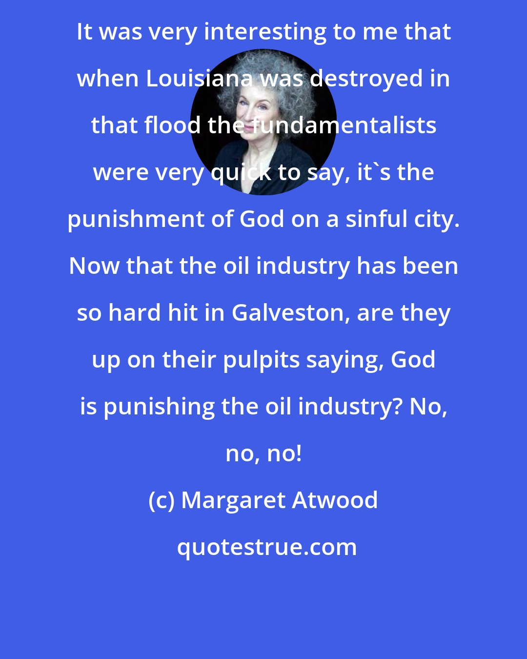 Margaret Atwood: It was very interesting to me that when Louisiana was destroyed in that flood the fundamentalists were very quick to say, it's the punishment of God on a sinful city. Now that the oil industry has been so hard hit in Galveston, are they up on their pulpits saying, God is punishing the oil industry? No, no, no!