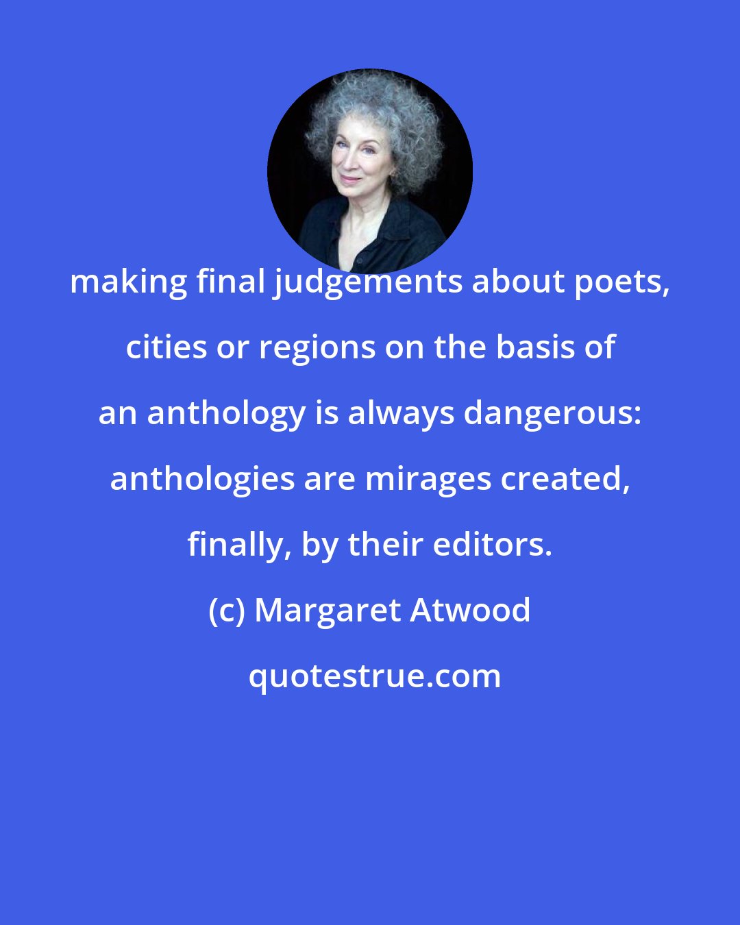 Margaret Atwood: making final judgements about poets, cities or regions on the basis of an anthology is always dangerous: anthologies are mirages created, finally, by their editors.