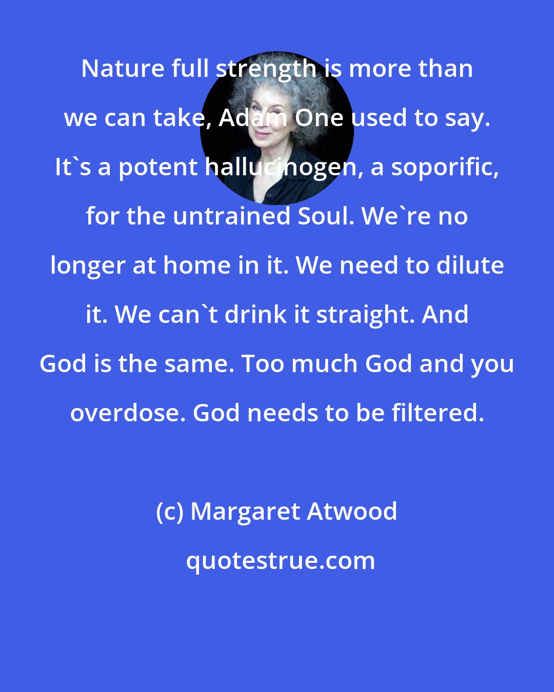 Margaret Atwood: Nature full strength is more than we can take, Adam One used to say. It's a potent hallucinogen, a soporific, for the untrained Soul. We're no longer at home in it. We need to dilute it. We can't drink it straight. And God is the same. Too much God and you overdose. God needs to be filtered.