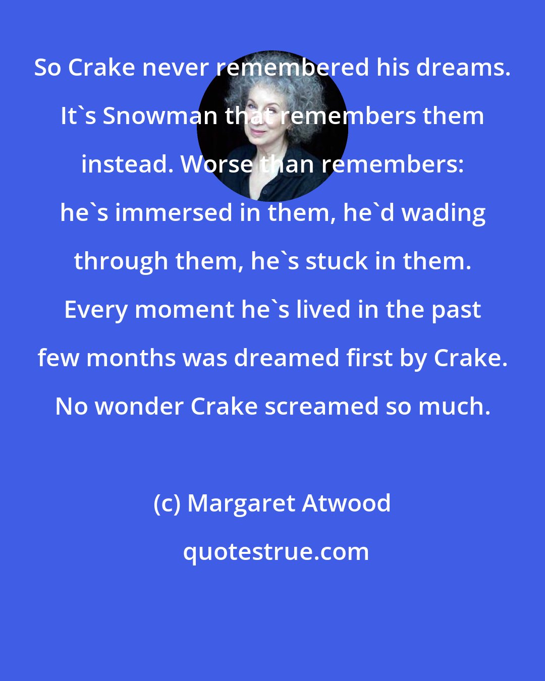 Margaret Atwood: So Crake never remembered his dreams. It's Snowman that remembers them instead. Worse than remembers: he's immersed in them, he'd wading through them, he's stuck in them. Every moment he's lived in the past few months was dreamed first by Crake. No wonder Crake screamed so much.