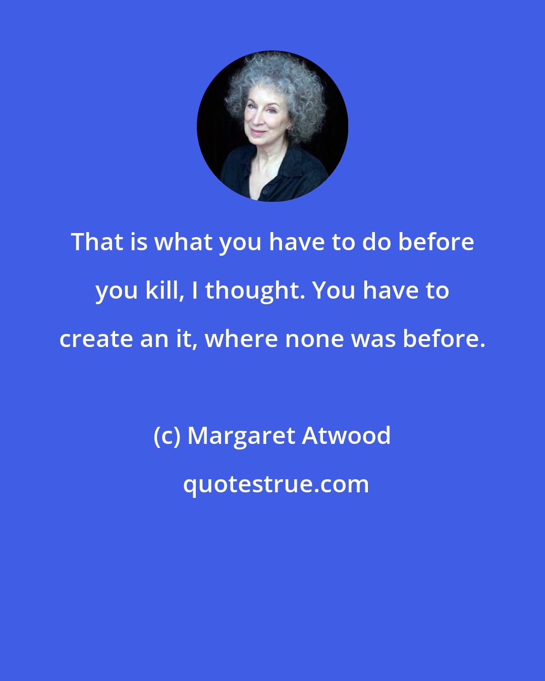 Margaret Atwood: That is what you have to do before you kill, I thought. You have to create an it, where none was before.