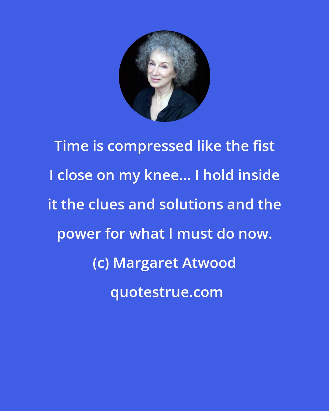 Margaret Atwood: Time is compressed like the fist I close on my knee... I hold inside it the clues and solutions and the power for what I must do now.