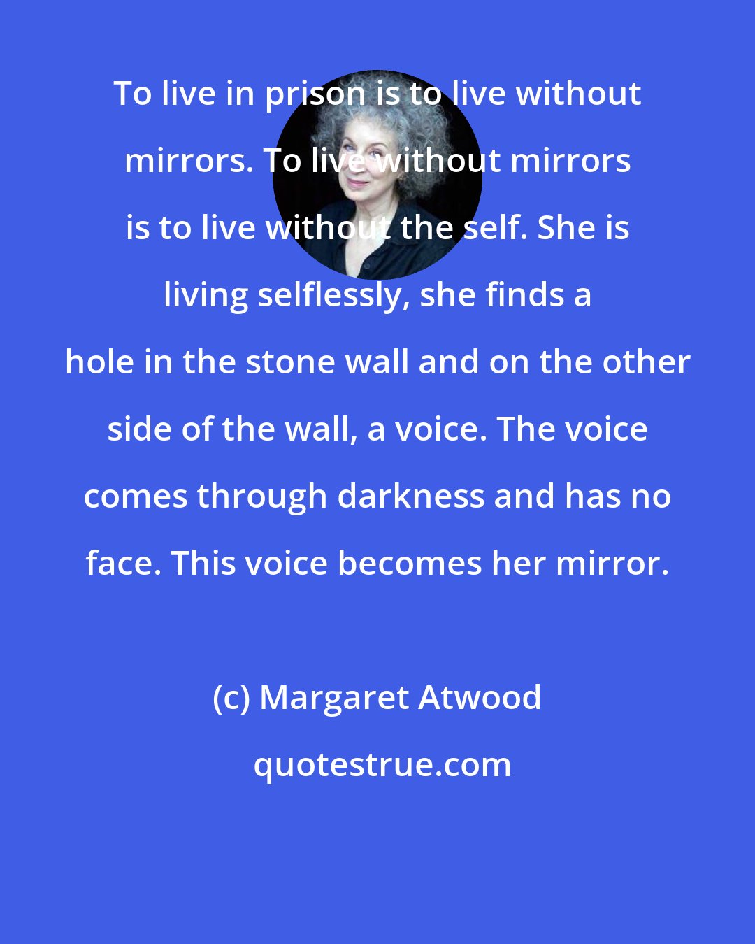 Margaret Atwood: To live in prison is to live without mirrors. To live without mirrors is to live without the self. She is living selflessly, she finds a hole in the stone wall and on the other side of the wall, a voice. The voice comes through darkness and has no face. This voice becomes her mirror.