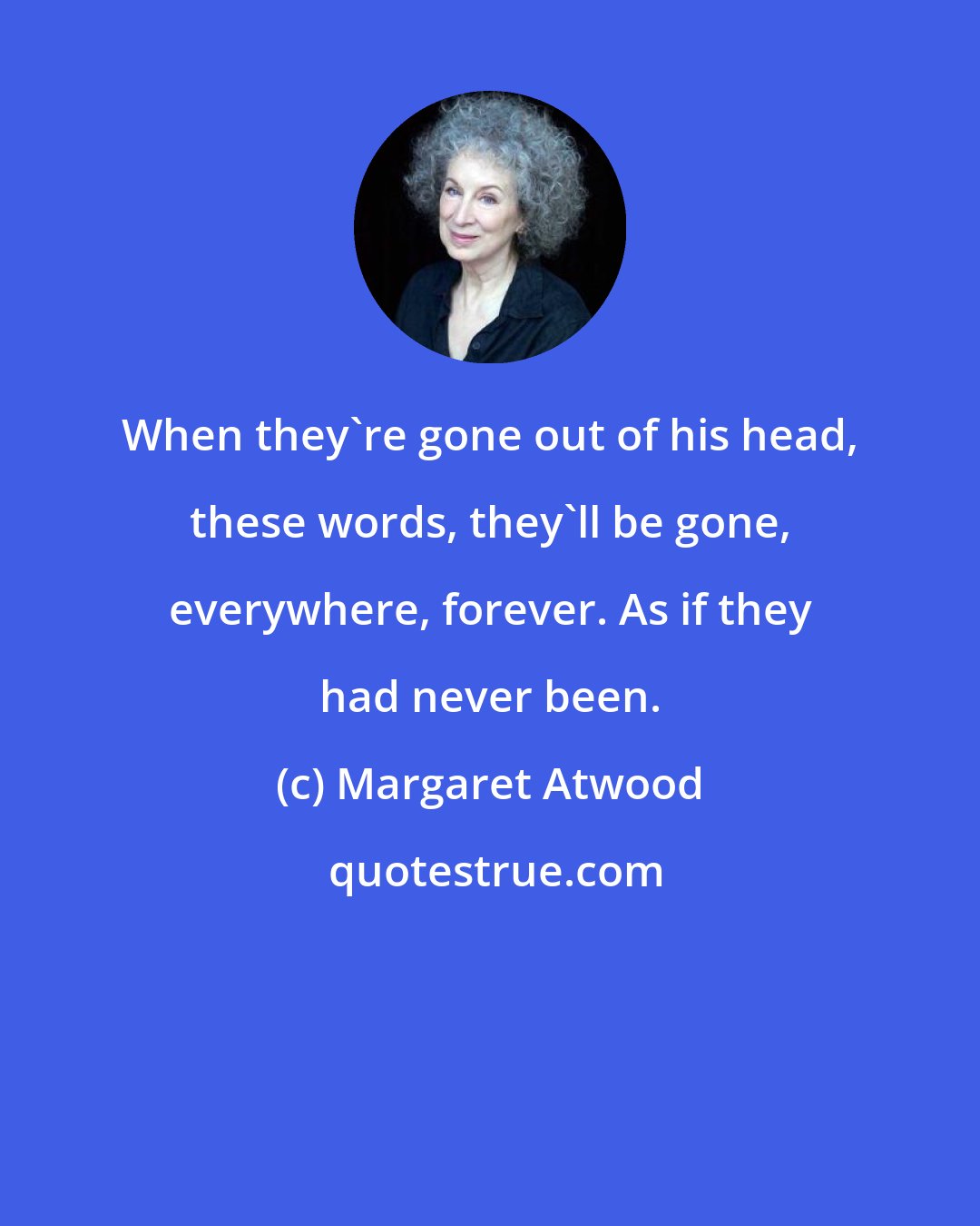 Margaret Atwood: When they're gone out of his head, these words, they'll be gone, everywhere, forever. As if they had never been.