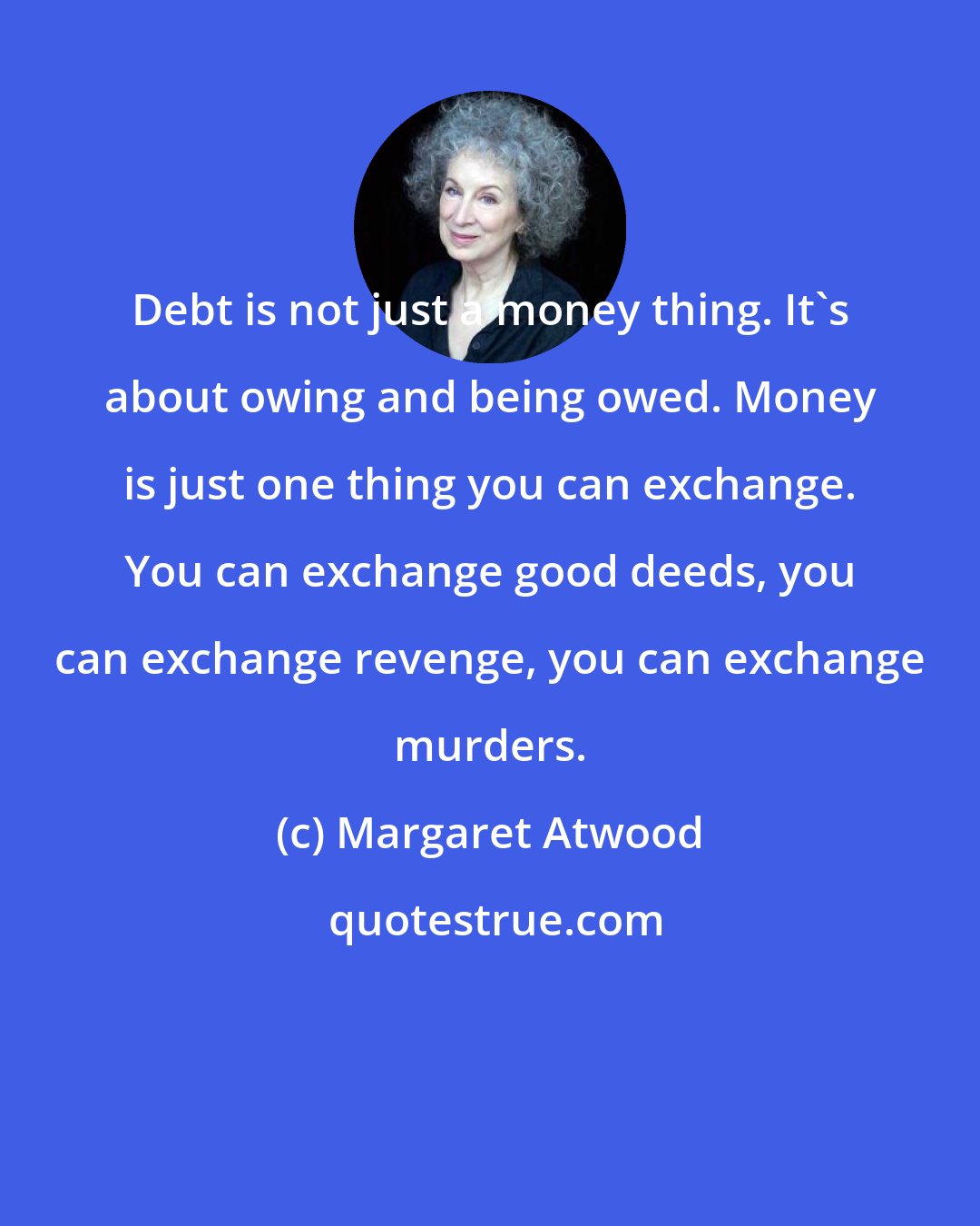 Margaret Atwood: Debt is not just a money thing. It's about owing and being owed. Money is just one thing you can exchange. You can exchange good deeds, you can exchange revenge, you can exchange murders.