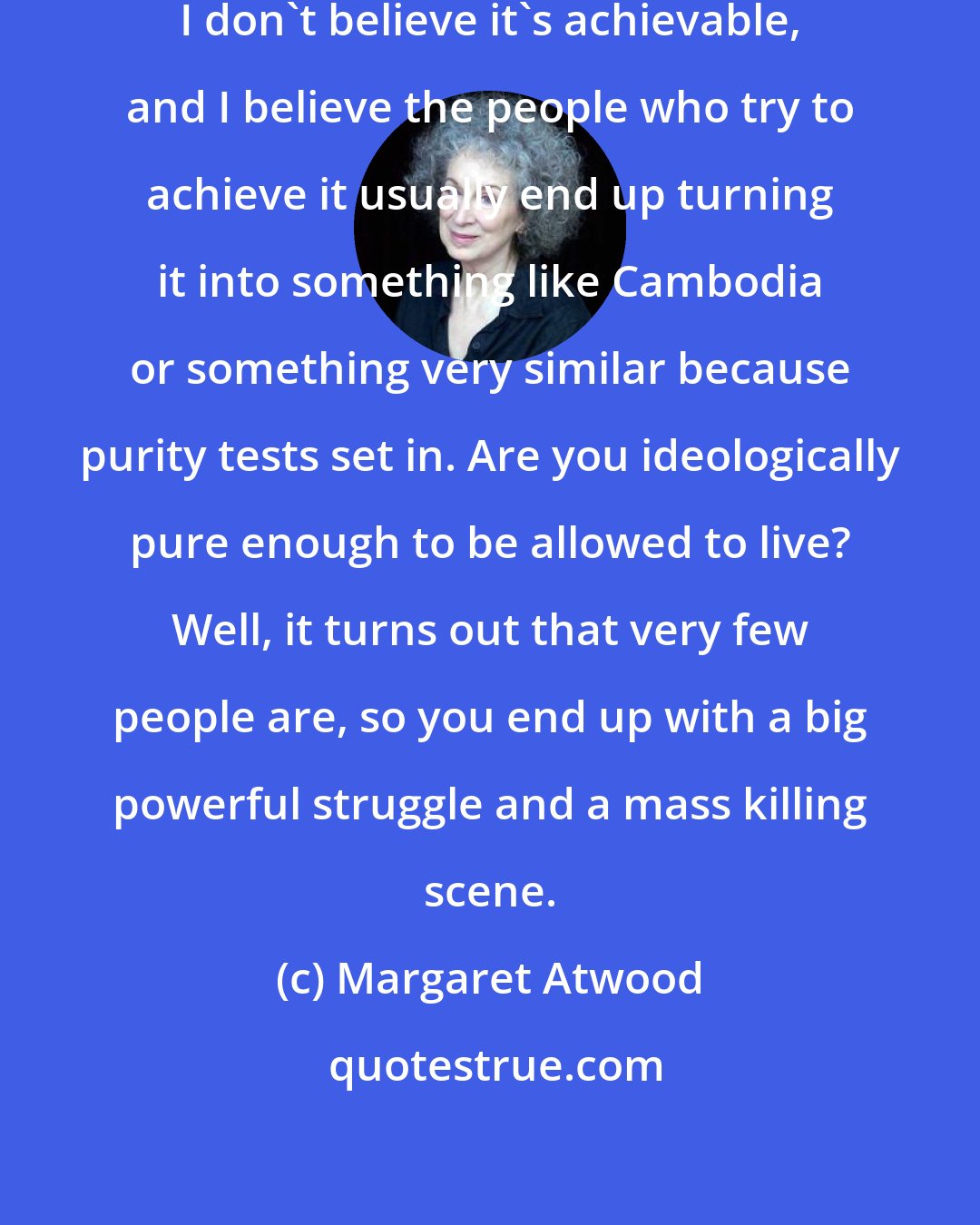 Margaret Atwood: I don't believe in a perfect world. I don't believe it's achievable, and I believe the people who try to achieve it usually end up turning it into something like Cambodia or something very similar because purity tests set in. Are you ideologically pure enough to be allowed to live? Well, it turns out that very few people are, so you end up with a big powerful struggle and a mass killing scene.