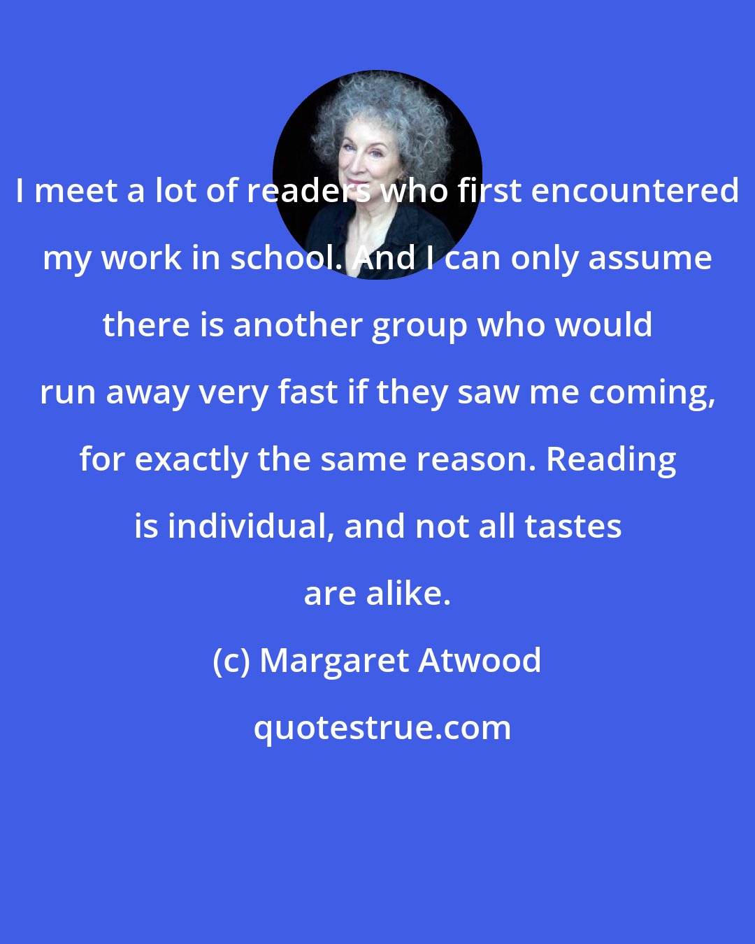 Margaret Atwood: I meet a lot of readers who first encountered my work in school. And I can only assume there is another group who would run away very fast if they saw me coming, for exactly the same reason. Reading is individual, and not all tastes are alike.