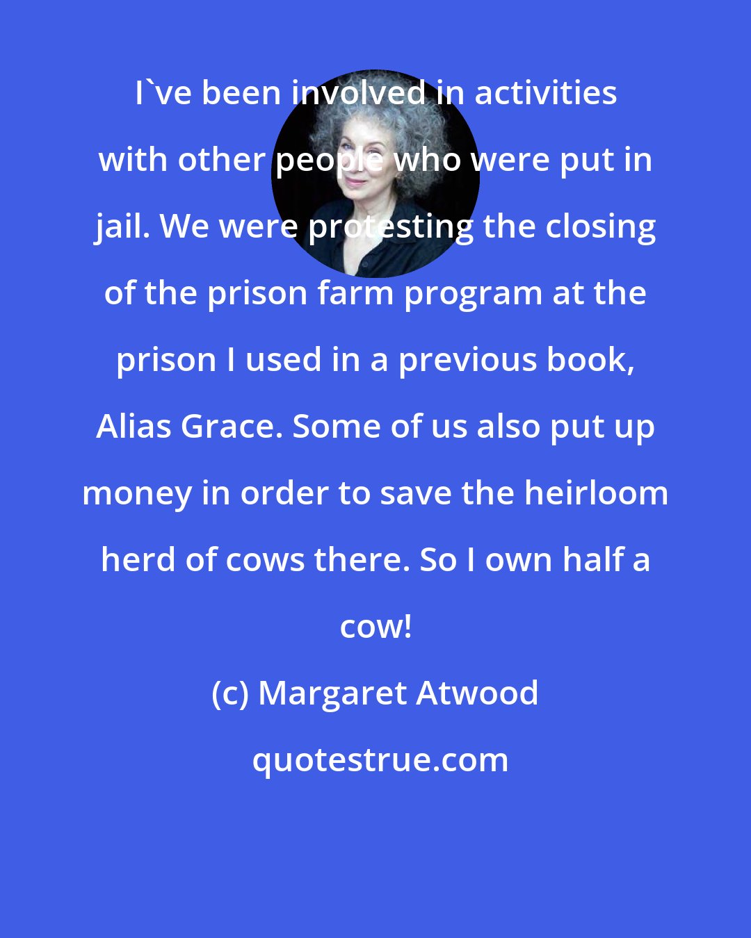 Margaret Atwood: I've been involved in activities with other people who were put in jail. We were protesting the closing of the prison farm program at the prison I used in a previous book, Alias Grace. Some of us also put up money in order to save the heirloom herd of cows there. So I own half a cow!