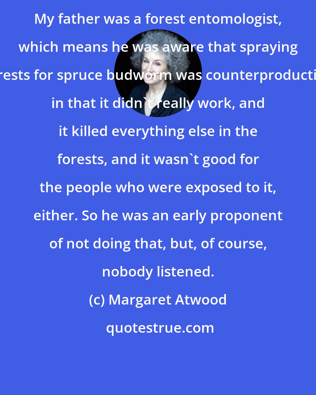 Margaret Atwood: My father was a forest entomologist, which means he was aware that spraying forests for spruce budworm was counterproductive in that it didn't really work, and it killed everything else in the forests, and it wasn't good for the people who were exposed to it, either. So he was an early proponent of not doing that, but, of course, nobody listened.