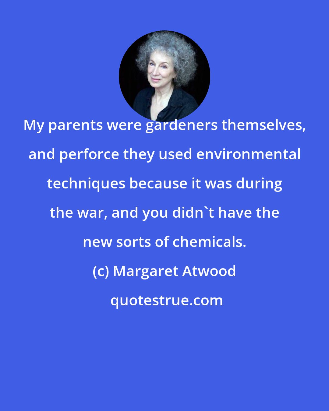 Margaret Atwood: My parents were gardeners themselves, and perforce they used environmental techniques because it was during the war, and you didn't have the new sorts of chemicals.