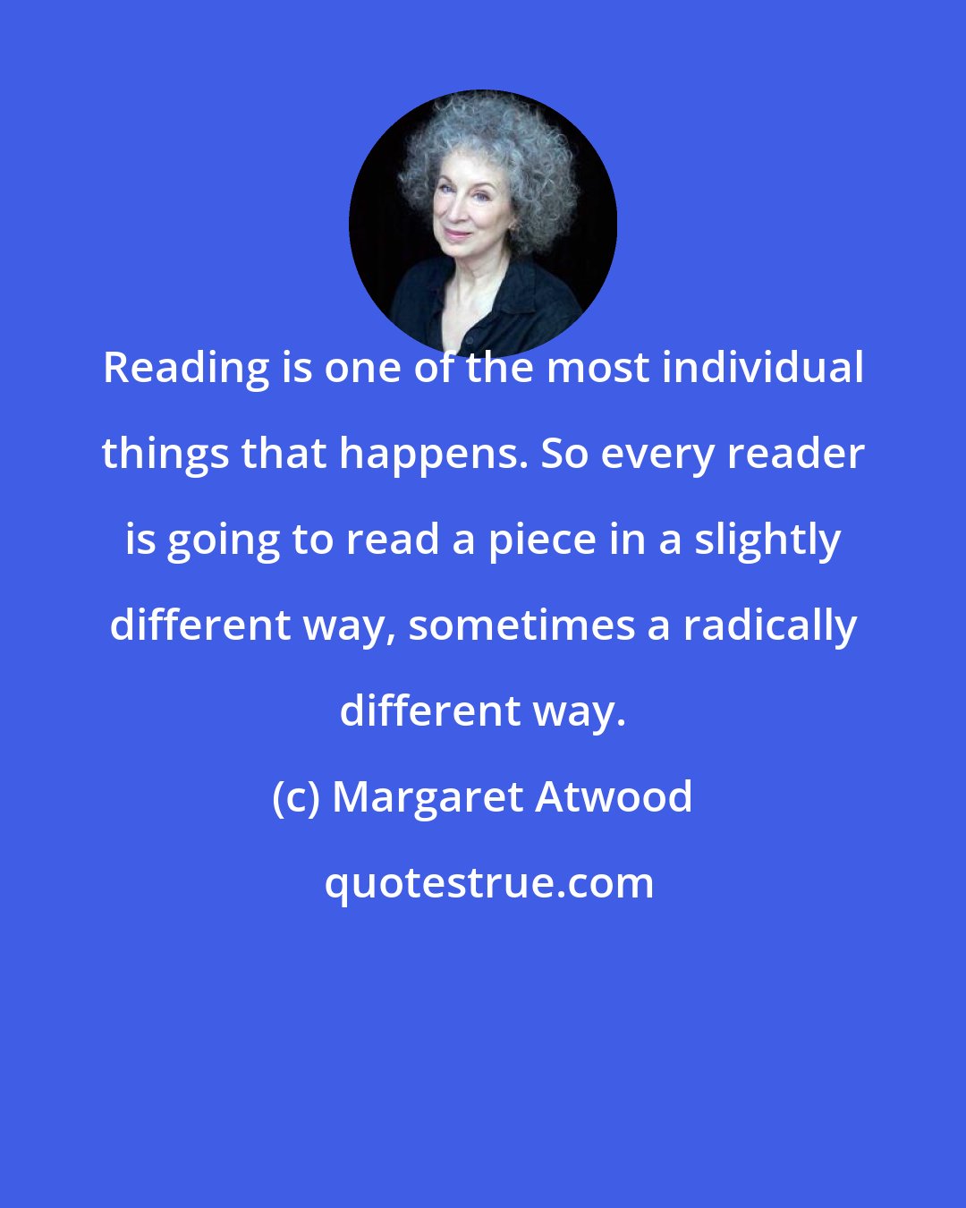 Margaret Atwood: Reading is one of the most individual things that happens. So every reader is going to read a piece in a slightly different way, sometimes a radically different way.