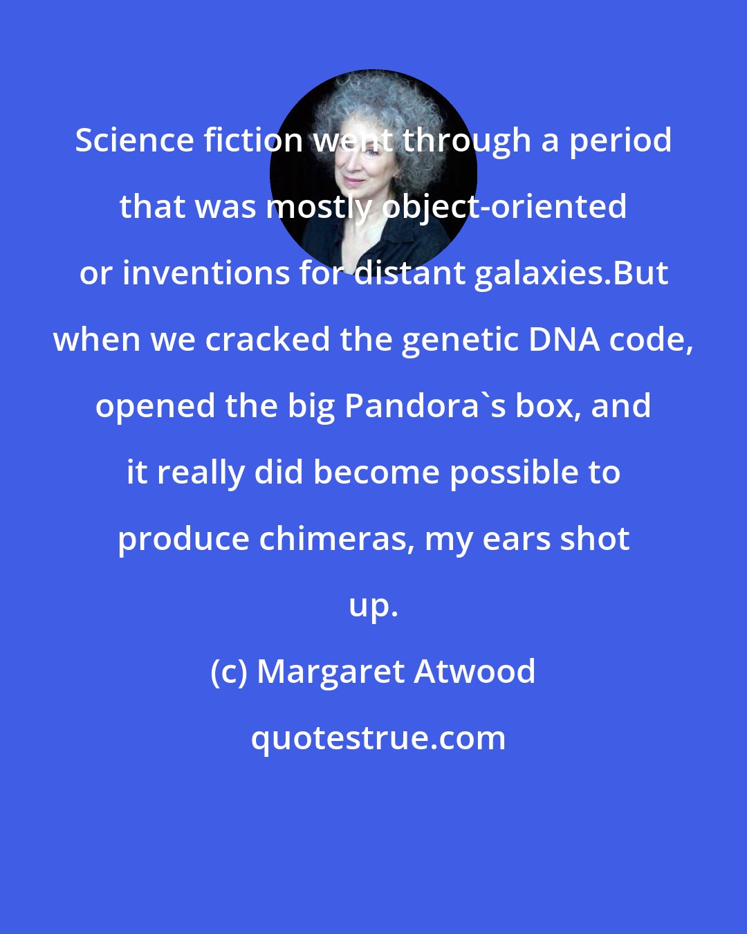 Margaret Atwood: Science fiction went through a period that was mostly object-oriented or inventions for distant galaxies.But when we cracked the genetic DNA code, opened the big Pandora's box, and it really did become possible to produce chimeras, my ears shot up.