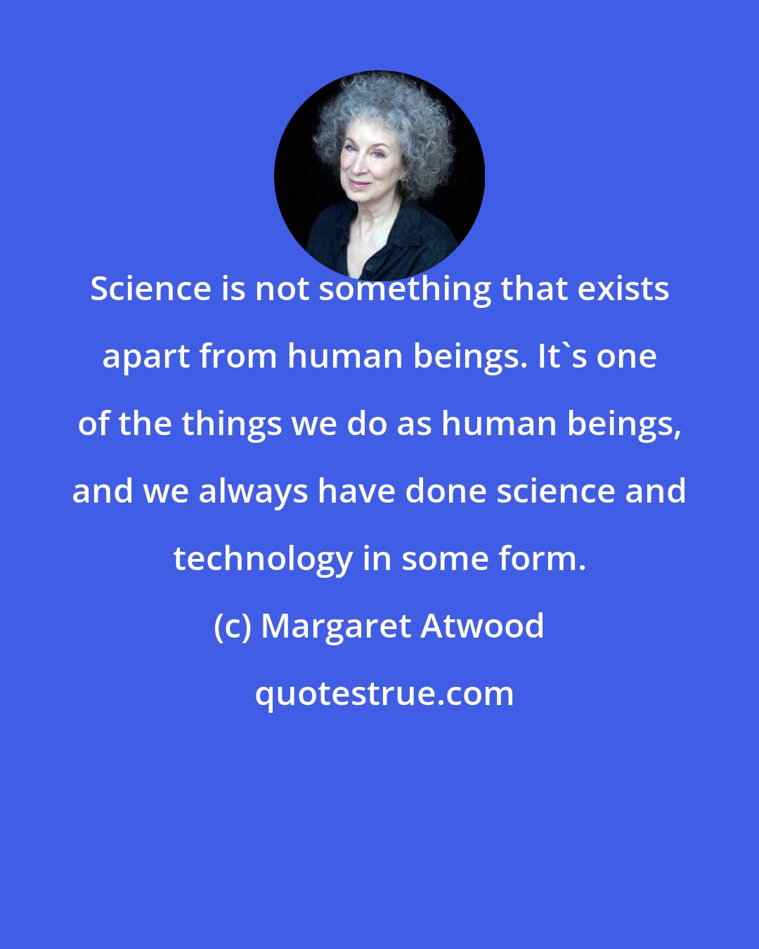 Margaret Atwood: Science is not something that exists apart from human beings. It's one of the things we do as human beings, and we always have done science and technology in some form.