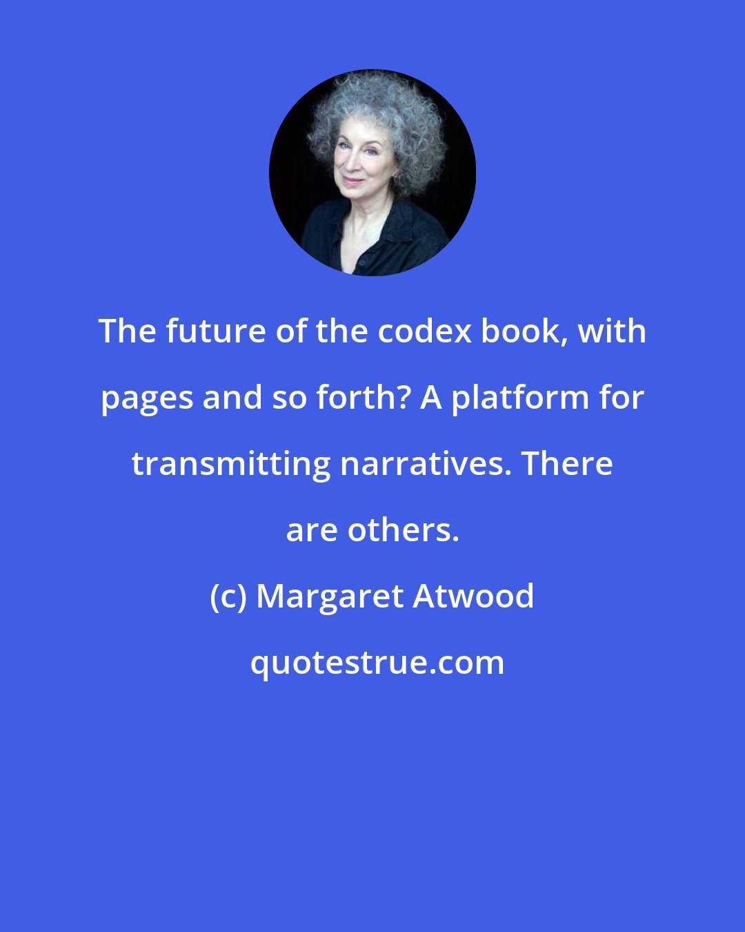 Margaret Atwood: The future of the codex book, with pages and so forth? A platform for transmitting narratives. There are others.