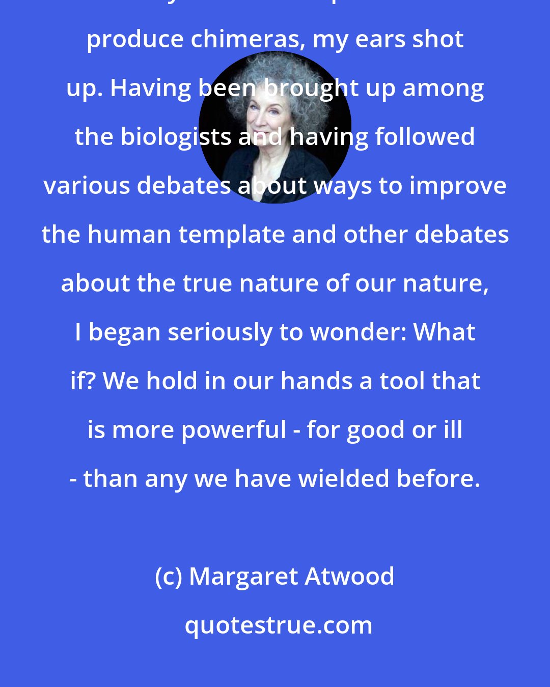 Margaret Atwood: When we cracked the genetic DNA code, opened the big Pandora's box, and it really did become possible to produce chimeras, my ears shot up. Having been brought up among the biologists and having followed various debates about ways to improve the human template and other debates about the true nature of our nature, I began seriously to wonder: What if? We hold in our hands a tool that is more powerful - for good or ill - than any we have wielded before.