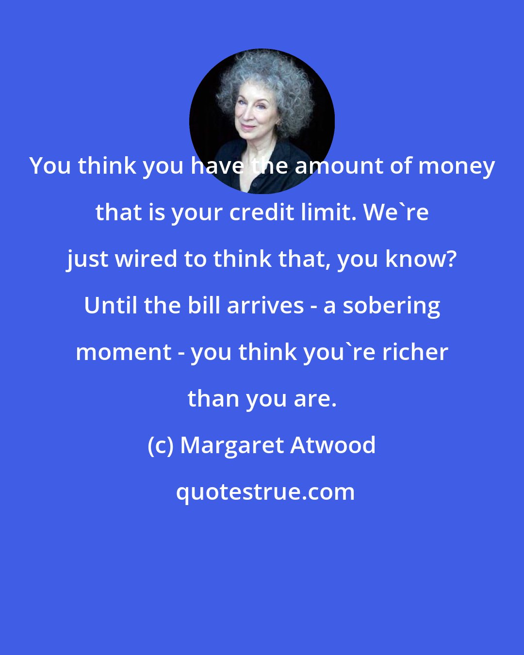 Margaret Atwood: You think you have the amount of money that is your credit limit. We're just wired to think that, you know? Until the bill arrives - a sobering moment - you think you're richer than you are.