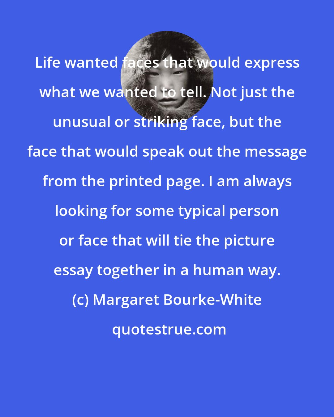 Margaret Bourke-White: Life wanted faces that would express what we wanted to tell. Not just the unusual or striking face, but the face that would speak out the message from the printed page. I am always looking for some typical person or face that will tie the picture essay together in a human way.