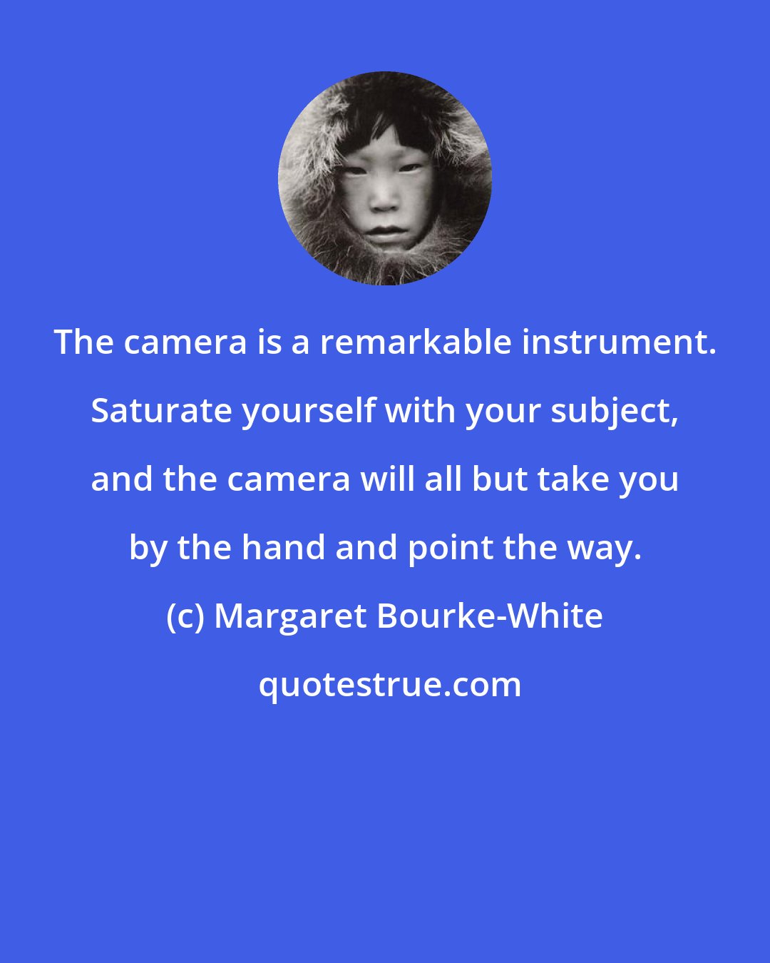 Margaret Bourke-White: The camera is a remarkable instrument. Saturate yourself with your subject, and the camera will all but take you by the hand and point the way.