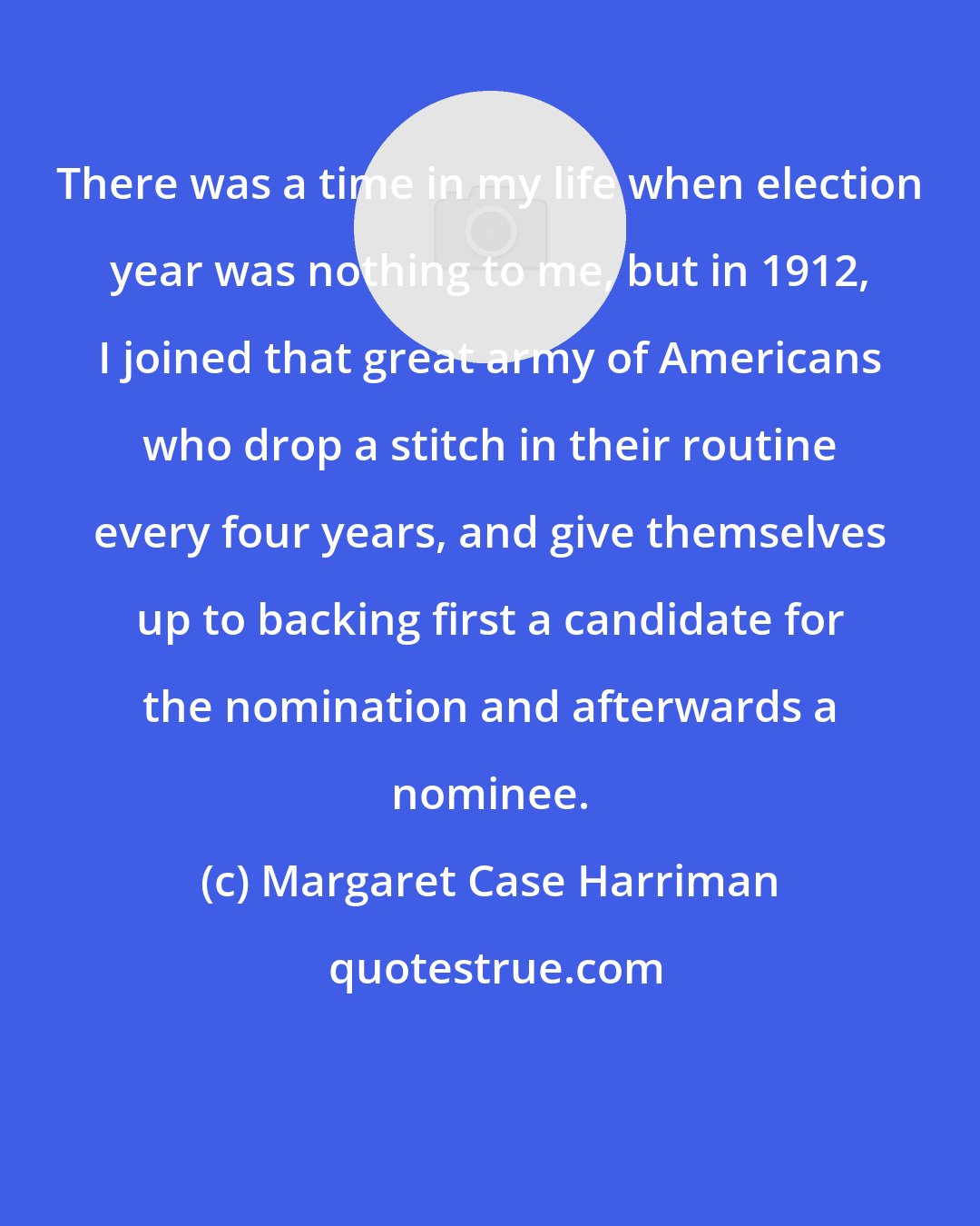 Margaret Case Harriman: There was a time in my life when election year was nothing to me, but in 1912, I joined that great army of Americans who drop a stitch in their routine every four years, and give themselves up to backing first a candidate for the nomination and afterwards a nominee.