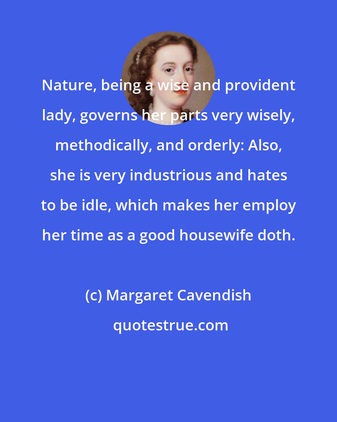 Margaret Cavendish: Nature, being a wise and provident lady, governs her parts very wisely, methodically, and orderly: Also, she is very industrious and hates to be idle, which makes her employ her time as a good housewife doth.