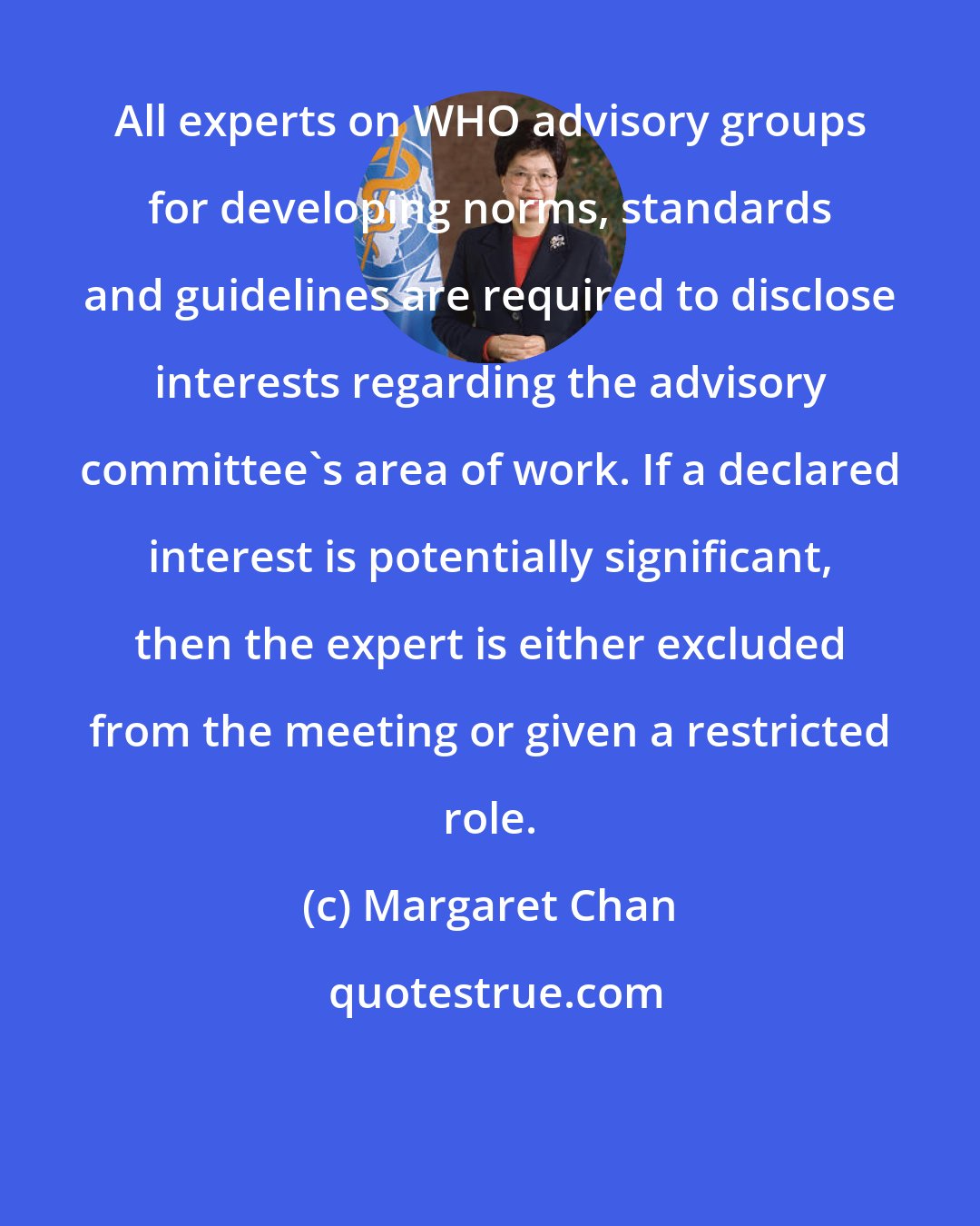 Margaret Chan: All experts on WHO advisory groups for developing norms, standards and guidelines are required to disclose interests regarding the advisory committee's area of work. If a declared interest is potentially significant, then the expert is either excluded from the meeting or given a restricted role.