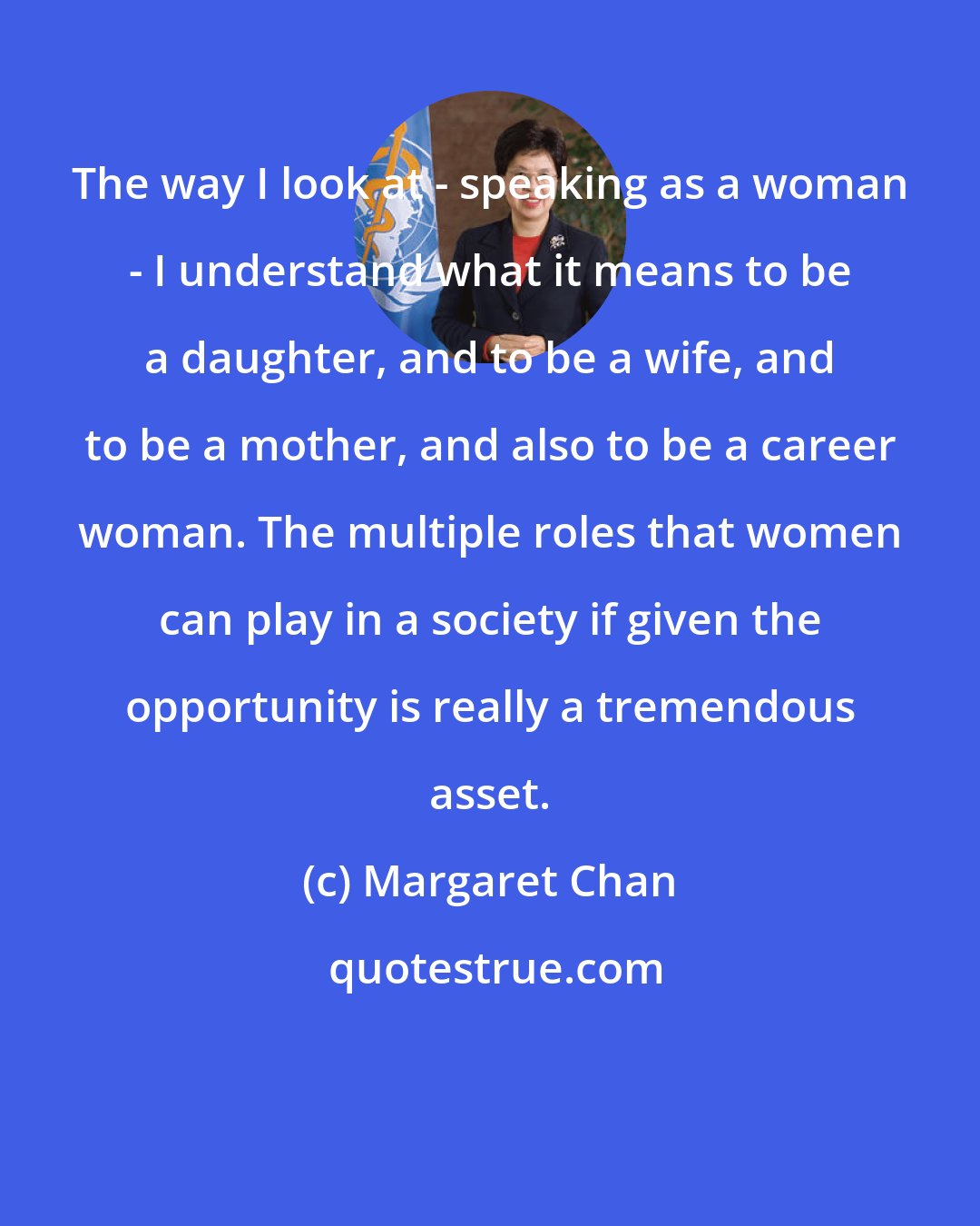 Margaret Chan: The way I look at - speaking as a woman - I understand what it means to be a daughter, and to be a wife, and to be a mother, and also to be a career woman. The multiple roles that women can play in a society if given the opportunity is really a tremendous asset.