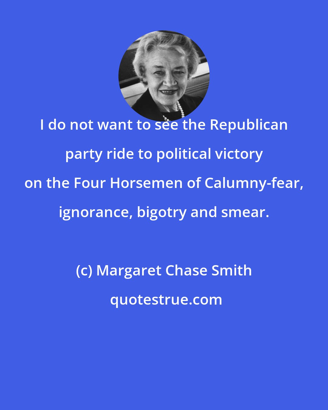 Margaret Chase Smith: I do not want to see the Republican party ride to political victory on the Four Horsemen of Calumny-fear, ignorance, bigotry and smear.
