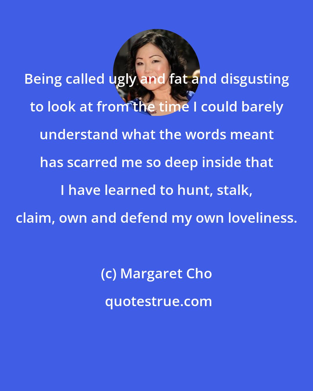 Margaret Cho: Being called ugly and fat and disgusting to look at from the time I could barely understand what the words meant has scarred me so deep inside that I have learned to hunt, stalk, claim, own and defend my own loveliness.