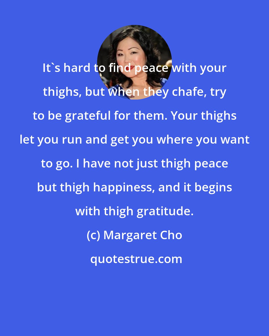 Margaret Cho: It's hard to find peace with your thighs, but when they chafe, try to be grateful for them. Your thighs let you run and get you where you want to go. I have not just thigh peace but thigh happiness, and it begins with thigh gratitude.