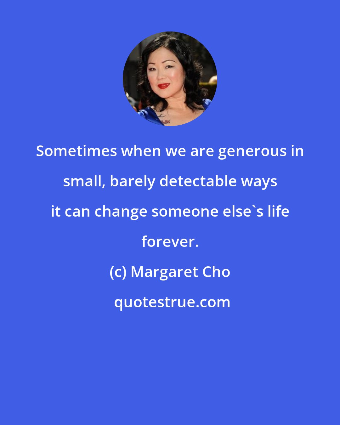 Margaret Cho: Sometimes when we are generous in small, barely detectable ways it can change someone else's life forever.