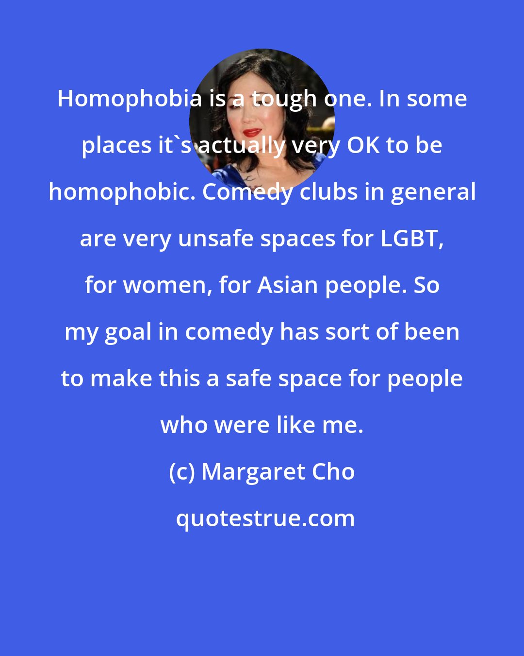 Margaret Cho: Homophobia is a tough one. In some places it's actually very OK to be homophobic. Comedy clubs in general are very unsafe spaces for LGBT, for women, for Asian people. So my goal in comedy has sort of been to make this a safe space for people who were like me.