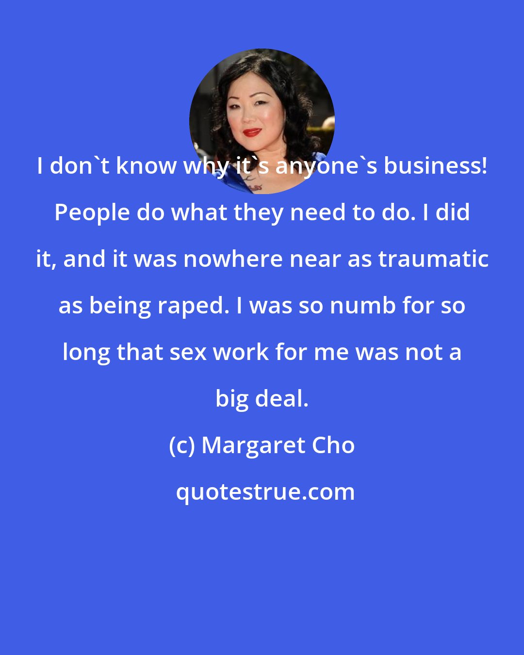 Margaret Cho: I don't know why it's anyone's business! People do what they need to do. I did it, and it was nowhere near as traumatic as being raped. I was so numb for so long that sex work for me was not a big deal.