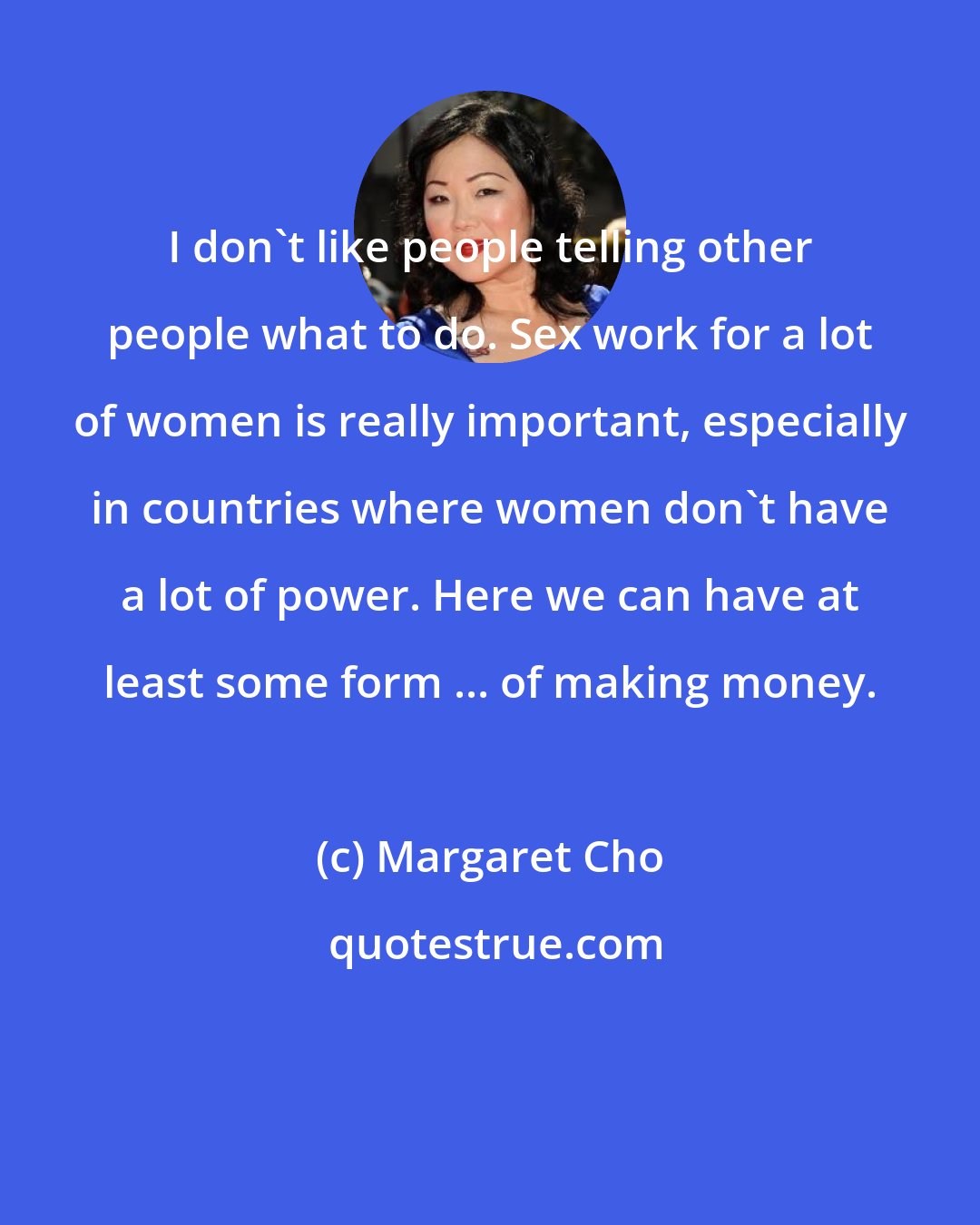 Margaret Cho: I don't like people telling other people what to do. Sex work for a lot of women is really important, especially in countries where women don't have a lot of power. Here we can have at least some form ... of making money.