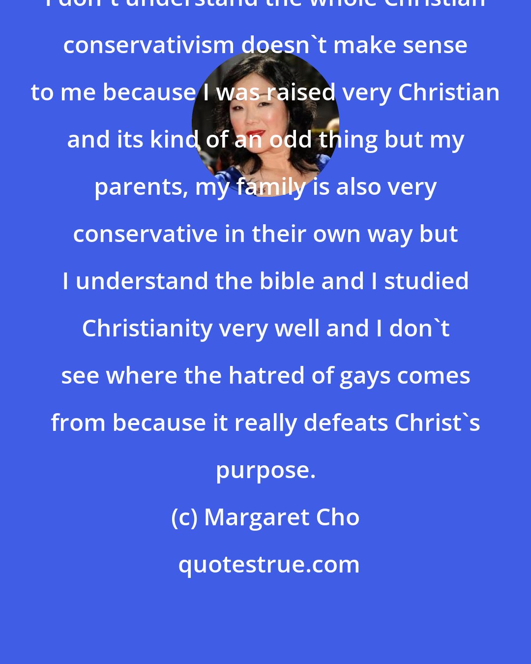 Margaret Cho: I don't understand the whole Christian conservativism doesn't make sense to me because I was raised very Christian and its kind of an odd thing but my parents, my family is also very conservative in their own way but I understand the bible and I studied Christianity very well and I don't see where the hatred of gays comes from because it really defeats Christ's purpose.