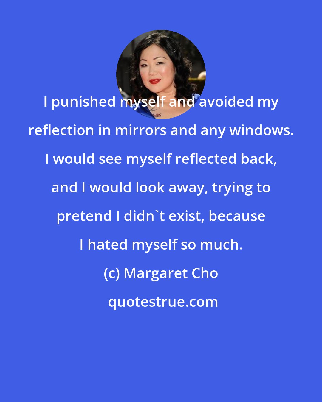 Margaret Cho: I punished myself and avoided my reflection in mirrors and any windows. I would see myself reflected back, and I would look away, trying to pretend I didn't exist, because I hated myself so much.