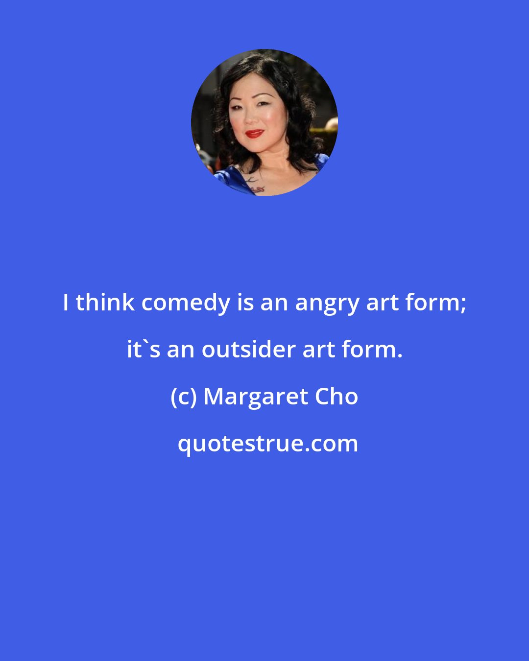 Margaret Cho: I think comedy is an angry art form; it's an outsider art form.