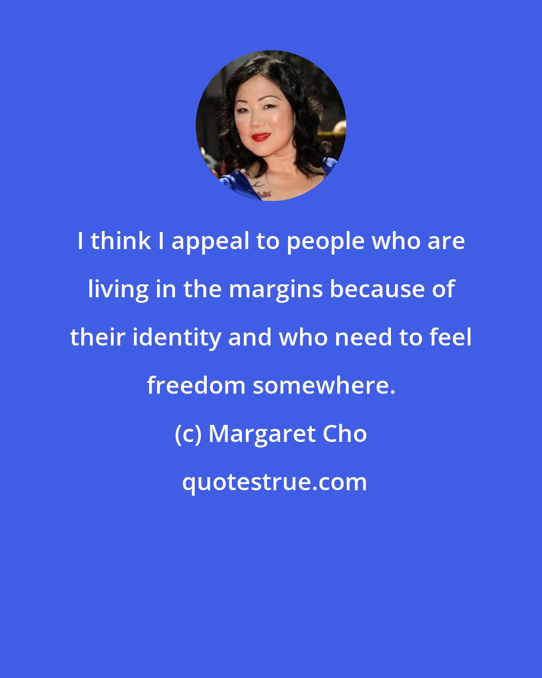 Margaret Cho: I think I appeal to people who are living in the margins because of their identity and who need to feel freedom somewhere.