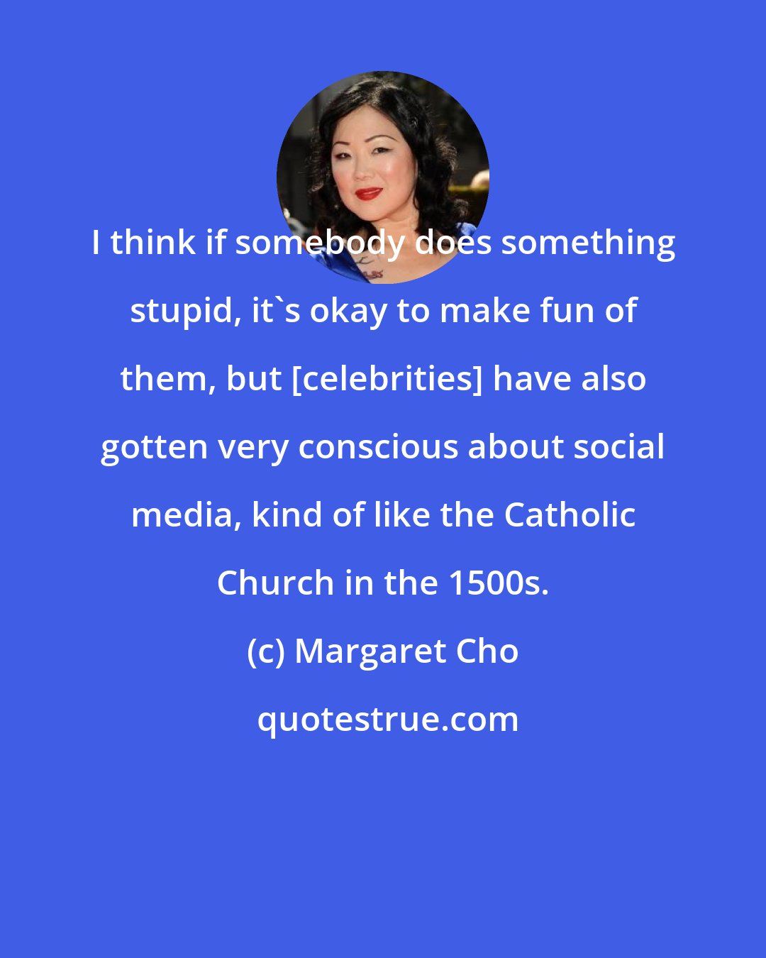 Margaret Cho: I think if somebody does something stupid, it's okay to make fun of them, but [celebrities] have also gotten very conscious about social media, kind of like the Catholic Church in the 1500s.