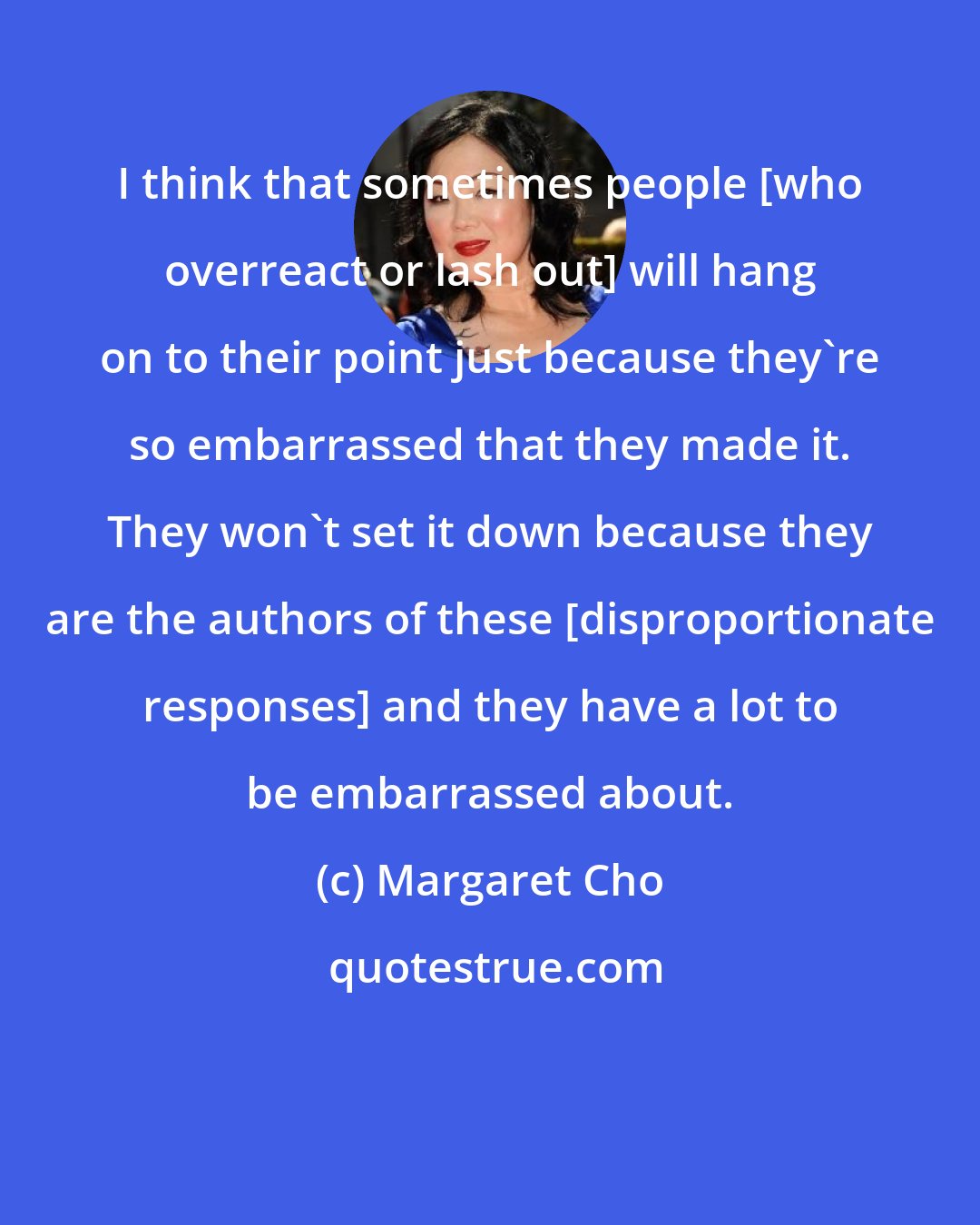 Margaret Cho: I think that sometimes people [who overreact or lash out] will hang on to their point just because they're so embarrassed that they made it. They won't set it down because they are the authors of these [disproportionate responses] and they have a lot to be embarrassed about.