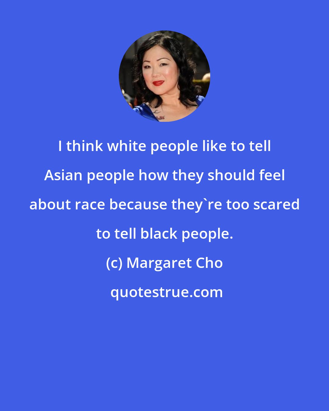 Margaret Cho: I think white people like to tell Asian people how they should feel about race because they're too scared to tell black people.