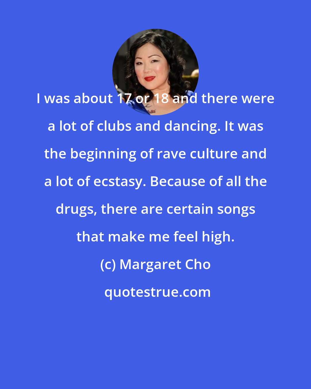 Margaret Cho: I was about 17 or 18 and there were a lot of clubs and dancing. It was the beginning of rave culture and a lot of ecstasy. Because of all the drugs, there are certain songs that make me feel high.