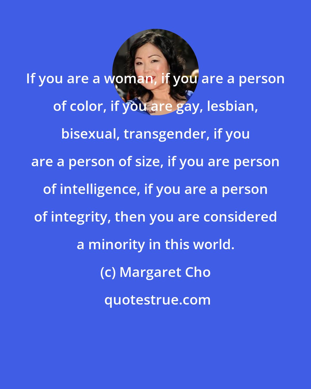 Margaret Cho: If you are a woman, if you are a person of color, if you are gay, lesbian, bisexual, transgender, if you are a person of size, if you are person of intelligence, if you are a person of integrity, then you are considered a minority in this world.