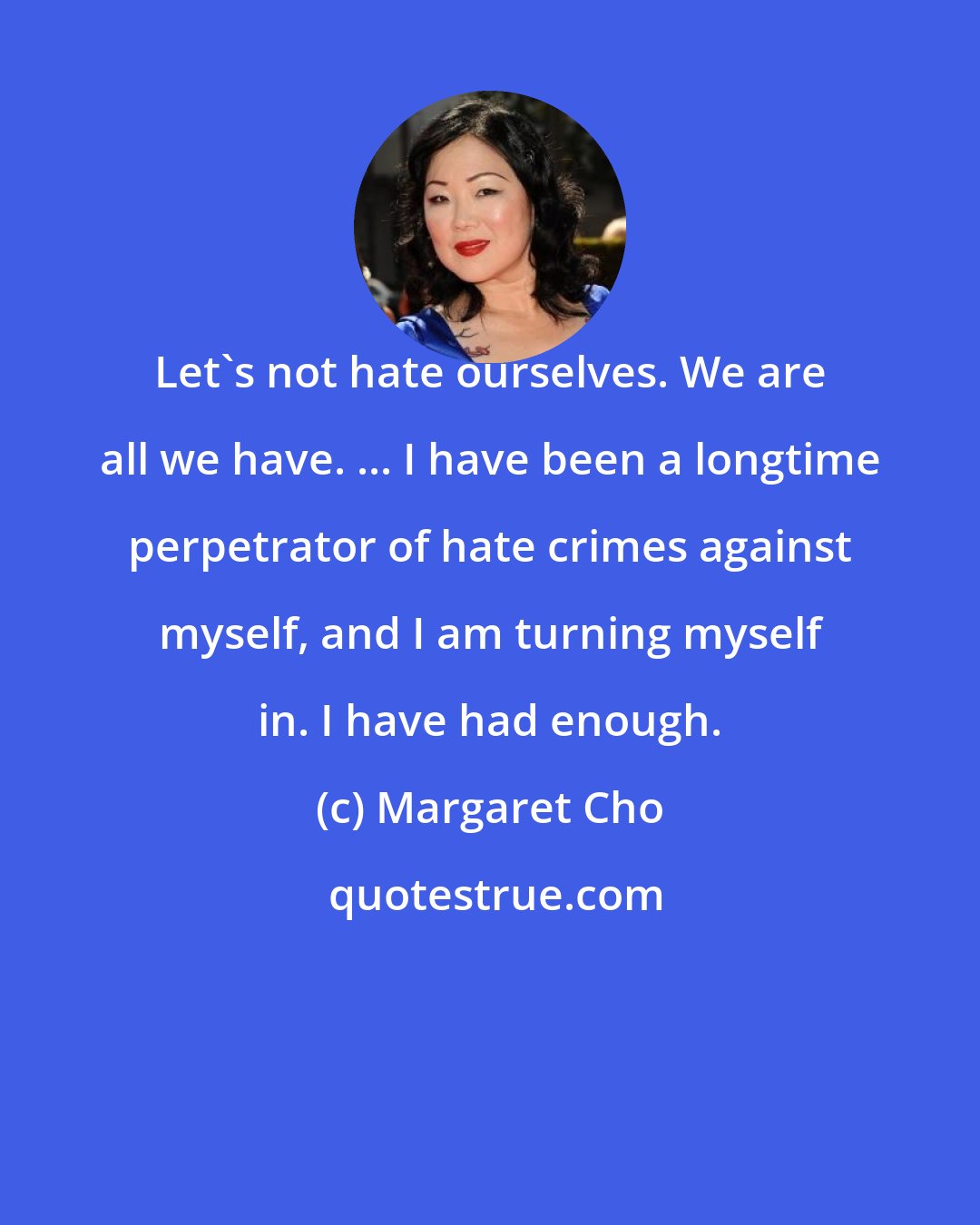 Margaret Cho: Let's not hate ourselves. We are all we have. ... I have been a longtime perpetrator of hate crimes against myself, and I am turning myself in. I have had enough.