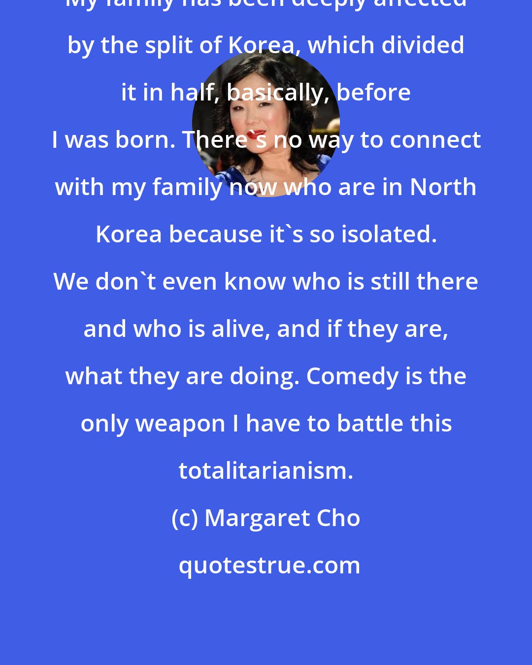 Margaret Cho: My family has been deeply affected by the split of Korea, which divided it in half, basically, before I was born. There's no way to connect with my family now who are in North Korea because it's so isolated. We don't even know who is still there and who is alive, and if they are, what they are doing. Comedy is the only weapon I have to battle this totalitarianism.